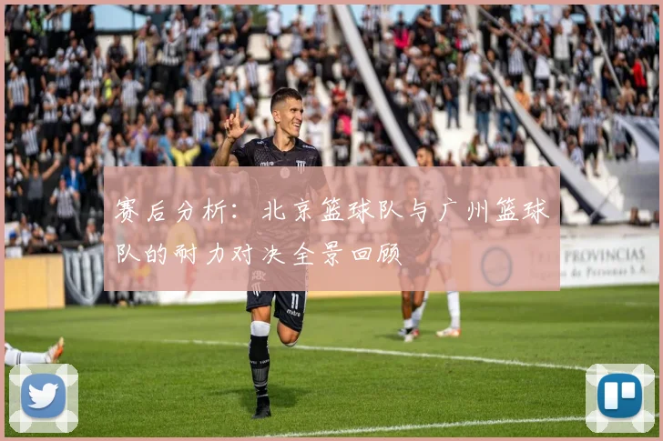 赛后分析：北京篮球队与广州篮球队的耐力对决全景回顾